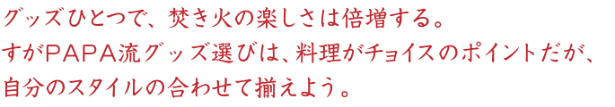 グッズひとつで、焚き火の楽しさは倍増する。
すがPAPA流グッズ選びは、料理がチョイスのポイントだが、
自分のスタイルの合わせて揃えよう。