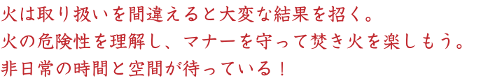 火は取り扱いを間違えると大変な結果を招く。
火の危険性を理解し、マナーを守って焚き火を楽しもう。
非日常の時間と空間が待っている！