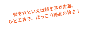 &nbsp;焚き火といえば焼き芋が定番。
ひと工夫で、ほっこり絶品の旨さ！