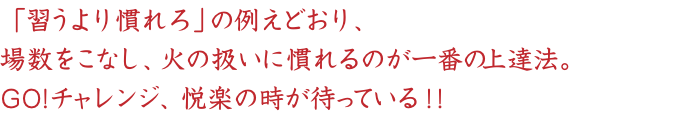 「習うより慣れろ」の例えどおり、
場数をこなし、火の扱いに慣れるのが一番の上達法。
GO!チャレンジ、悦楽の時が待っている！！