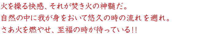 火を操る快感、それが焚き火の神髄だ。
自然の中に我が身をおいて悠久の時の流れを遡れ。
さあ火を燃やせ、至福の時が待っている！！