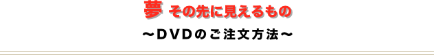 夢 その先に見えるもの
〜DVDのご注文方法〜
￼