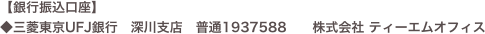 【銀行振込口座】
◆三菱東京UFJ銀行　深川支店　普通1937588　　株式会社 ティーエムオフィス　