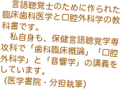 　言語聴覚士のために作られた臨床歯科医学と口腔外科学の教科書です。
　私自身も、保健言語聴覚学専攻科で「歯科臨床概論」「口腔外科学」と「音響学」の講義をしています。
（医学書院・分担執筆）