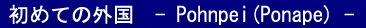 ���߂Ă̊O�� - Pohnpei(Ponape) -