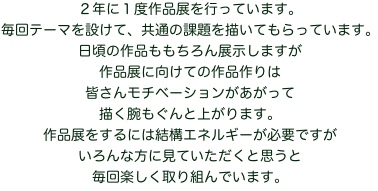 ２年に１度作品展を行っています。
毎回テーマを設けて、共通の課題を描いてもらっています。
日頃の作品ももちろん展示しますが
作品展に向けての作品作りは
皆さんモチベーションがあがって
描く腕もぐんと上がります。
作品展をするには結構エネルギーが必要ですが
いろんな方に見ていただくと思うと
毎回楽しく取り組んでいます。