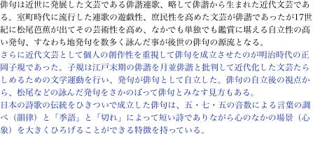俳句は近世に発展した文芸である俳諧連歌、略して俳諧から生まれた近代文芸である。室町時代に流行した連歌の遊戯性、庶民性を高めた文芸が俳諧であったが17世紀に松尾芭蕉が出てその芸術性を高め、なかでも単独でも鑑賞に堪える自立性の高い発句、すなわち地発句を数多く詠んだ事が後世の俳句の源流となる。