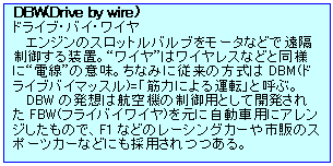 eLXg {bNX: DBW(Drive by wire)
hCuEoCEC
GW̃Xbgou[^Ȃǂŉu䂷鑕uBgCh̓CXȂǂƓlɁgdḧӖBȂ݂ɏ]̕DBM(hCuoC}bX)=uؗ͂ɂ^]vƌĂԁB
DBW̔z͍q@̐pƂĊJꂽFBW(tCoCC)ɎԗpɃAŴŁAF1Ȃǂ̃[VOJ[ŝ̃X|[cJ[Ȃǂɂ̗pB
