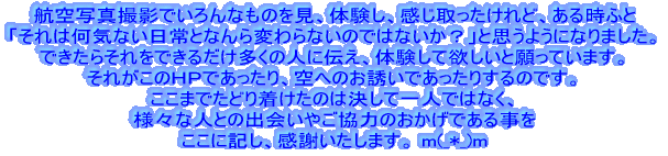 航空写真撮影でいろんなものを見、体験し、感じ取ったけれど、ある時ふと 「それは何気ない日常となんら変わらないのではないか?」と思うようになり、 できたらそれをできるだけ多くの人に伝え、体験して欲しいと願っています。 それがこのHPであったり、空へのお誘いであったりするのです。 ここまでたどり着けたのは決して一人ではなく、 様々な人との出会いやご協力のおかげである事を ここに記し、感謝いたします。 m(_*_)m