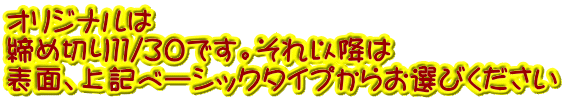 オリジナルは 締め切り１１/30です。それ以降は 表面、上記ベーシックタイプからお選びください 
