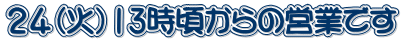 ２４（火）13時頃からの営業です