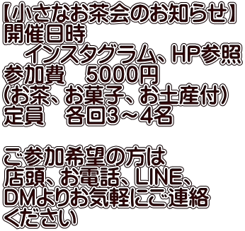 【小さなお茶会のお知らせ】 開催日時 　インスタグラム、HP参照 参加費　５０００円 （お茶、お菓子、お土産付） 定員　各回３～4名  ご参加希望の方は 店頭、お電話、ＬＩＮＥ、 ＤＭよりお気軽にご連絡 ください 
