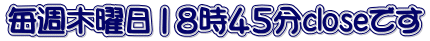 毎週木曜日１８時４５分closeです 