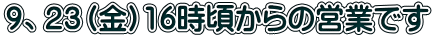 ９、２３（金）16時頃からの営業です 