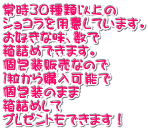 常時３０種類以上の ショコラを用意しています。 お好きな味、数で 箱詰めできます。 個包装販売なので １粒から購入可能で 個包装のまま 箱詰めして プレゼントもできます！