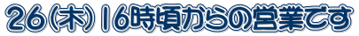 ２６（木）16時頃からの営業です