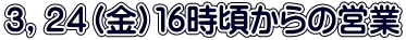 ３，２４（金）１６時頃からの営業