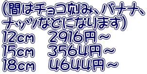 （間はチョコ刻み、バナナ、 ナッツなどになります） １２ｃｍ　２９１６円～ １５ｃｍ　３５６４円～ １８ｃｍ　４６４４円～