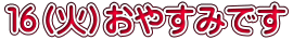 １６（火）おやすみです 