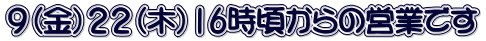 ９（金）２２（木）16時頃からの営業です 