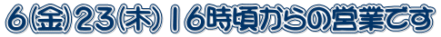 ６(金)２３(木）１６時頃からの営業です 