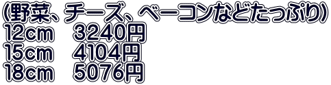 （野菜、チーズ、ベーコンなどたっぷり） １２ｃｍ　３２４０円 １５ｃｍ　４１０４円 １８ｃｍ　５０７６円