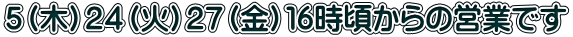 ５（木）２４（火）２７（金）１６時頃からの営業です 