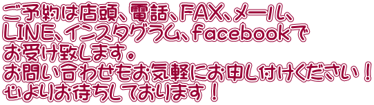 ご予約は店頭、電話、FAX、メール、 LINE、インスタグラム、ｆａｃｅｂｏｏｋで お受け致します。 お問い合わせもお気軽にお申し付けください！ 心よりお待ちしております！ 