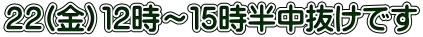 ２２(金）１２時～１５時半中抜けです 