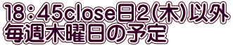１８：４５close日２(木)以外 毎週木曜日の予定