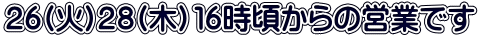 ２６(火)２８(木）１６時頃からの営業です 