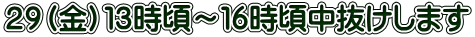 ２９（金）１３時頃～１６時頃中抜けします 