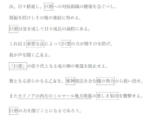 汝、日々精進し、巨悪への対抗組織の構築を急ぐべし。
祝福を授けしその地の発展に努めよ。
巨悪は姿を成して日々成長の過程にある。
これ以上邪悪な法によって巨悪の力が増すのを防げ。
我が声を聞く乙女よ。
「巨悪」の依り代となる竜の卵の奪還を阻止せよ。
贄となる清らかなる乙女を、邪神復活を企む魔の勢力から救い出せ。
またカドノアの西方のミルマール地方墳墓の悪しき集団を襲撃せよ。
巨悪の力を削ぐことになるであろう。