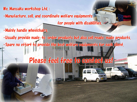 We, Mansaku workshop Ltd.:・Manufacture, sell, and coordinate welfare equipments for people with disabilities.・Mainly handle wheelchairs.・Usually provide made-to-order products but also sell ready-made products.・Spare no effort to provide the best welfare equipments for each client.Please feel free to contact us!