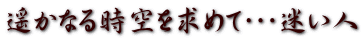 遥かなる時空を求めて・・・迷い人