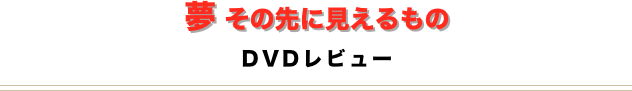 夢 その先に見えるもの
DVDレビュー
￼