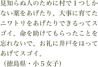 見知らぬ人のために村で１つしかない薬をあげたり、大事に育てたニワトリをあげたりできるってスゴイ。命を助けてもらったことを忘れないで、お礼に井戸をほってあげてスゴイ。
（徳島県・小５女子）