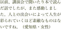 以前、講演会で聞いたり本で読んだ話でしたが、また感動しました。人との出会いによって人生が彩られていくほど素敵なものはないですね。（愛知県・女性）