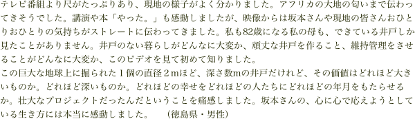 テレビ番組より尺がたっぷりあり、現地の様子がよく分かりました。アフリカの大地の匂いまで伝わってきそうでした。講演や本「やった。」も感動しましたが、映像からは坂本さんや現地の皆さんおひとりおひとりの気持ちがストレートに伝わってきました。私も82歳になる私の母も、できている井戸しか見たことがありません。井戸のない暮らしがどんなに大変か、頑丈な井戸を作ること、維持管理をさせることがどんなに大変か、このビデオを見て初めて知りました。
この巨大な地球上に掘られた１個の直径２mほど、深さ数mの井戸だけれど、その価値はどれほど大きいものか。どれほど深いものか。どれほどの幸せをどれほどの人たちにどれほどの年月をもたらせるか。壮大なプロジェクトだったんだということを痛感しました。坂本さんの、心に心で応えようとしている生き方には本当に感動しました。　（徳島県・男性）