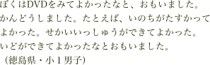 ぼくはDVDをみてよかったなと、おもいました。かんどうしました。たとえば、いのちがたすかってよかった。せかいいっしゅうができてよかった。
いどができてよかったなとおもいました。
（徳島県・小１男子）