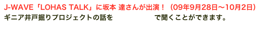 J-WAVE「LOHAS TALK」に坂本 達さんが出演！（09年9月28日〜10月2日）
ギニア井戸掘りプロジェクトの話をPodcastingで聞くことができます。
【Podcasting 第182回 坂本 達さん】
