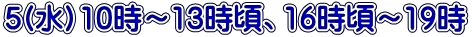 5(水）10時～13時頃、16時頃～19時 