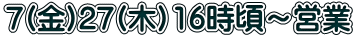 7(金)27(木）16時頃～営業 