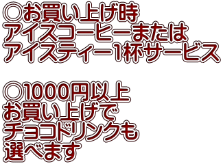 ○お買い上げ時 アイスコーヒーまたは アイスティー1杯サービス  ○１０００円以上 お買い上げで チョコドリンクも 選べます